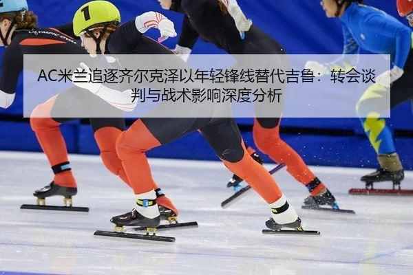AC米兰追逐齐尔克泽以年轻锋线替代吉鲁：转会谈判与战术影响深度分析
